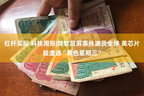 杠杆买股 科技周报|微软蓝屏事件波及全球 美芯片股遭遇“黑色星期三”