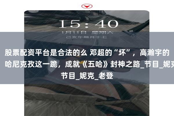 股票配资平台是合法的么 邓超的“坏”，高瀚宇的“敢”，哈尼克孜这一跪，成就《五哈》封神之路_节目_妮