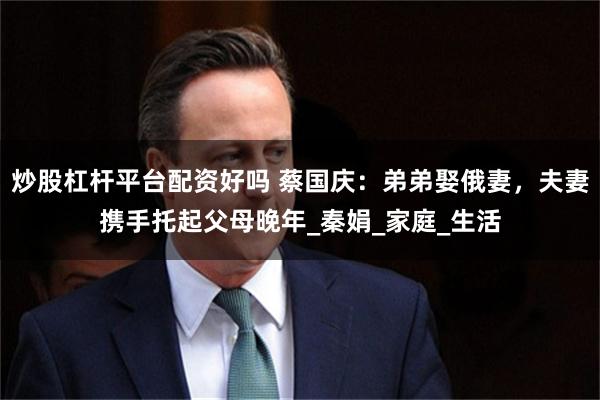 炒股杠杆平台配资好吗 蔡国庆：弟弟娶俄妻，夫妻携手托起父母晚年_秦娟_家庭_生活