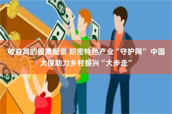 收益高的股票配资 织密特色产业“守护网” 中国太保助力乡村振兴“大步走”
