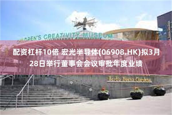 配资杠杆10倍 宏光半导体(06908.HK)拟3月28日举行董事会会议审批年度业绩