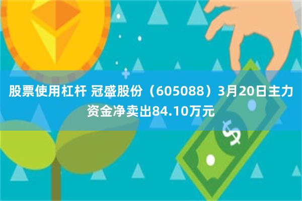 股票使用杠杆 冠盛股份（605088）3月20日主力资金净卖出84.10万元
