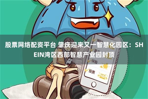 股票网络配资平台 肇庆迎来又一智慧化园区：SHEIN湾区西部智慧产业园封顶