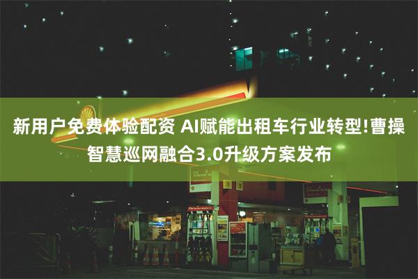 新用户免费体验配资 AI赋能出租车行业转型!曹操智慧巡网融合3.0升级方案发布