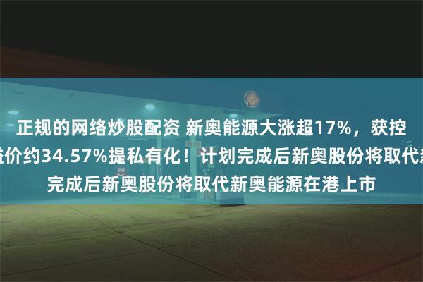 正规的网络炒股配资 新奥能源大涨超17%，获控股股东新奥股份溢价约34.57%提私有化！计划完成后新
