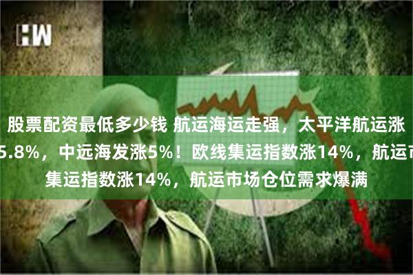 股票配资最低多少钱 航运海运走强，太平洋航运涨6%，海丰国际涨5.8%，中远海发涨5%！欧线集运指数