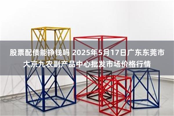 股票配债能挣钱吗 2025年5月17日广东东莞市大京九农副产品中心批发市场价格行情