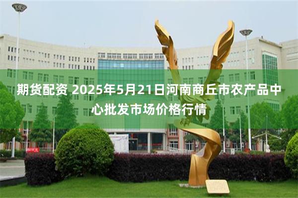 期货配资 2025年5月21日河南商丘市农产品中心批发市场价格行情