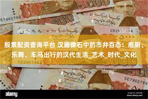 股票配资查询平台 汉画像石中的市井百态：庖厨、乐舞、车马出行的汉代生活_艺术_时代_文化