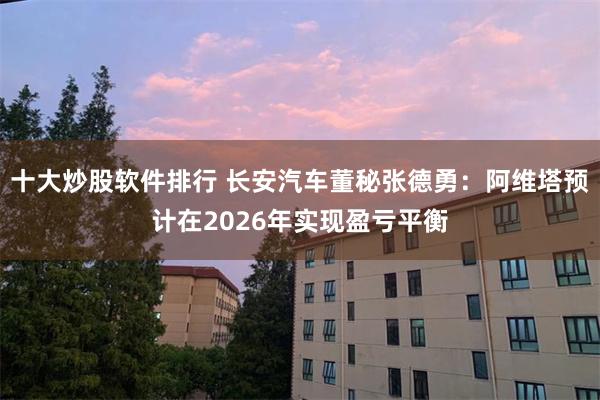 十大炒股软件排行 长安汽车董秘张德勇：阿维塔预计在2026年实现盈亏平衡