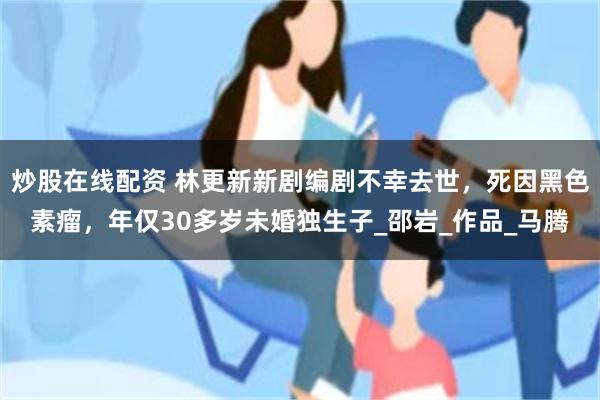 炒股在线配资 林更新新剧编剧不幸去世，死因黑色素瘤，年仅30多岁未婚独生子_邵岩_作品_马腾
