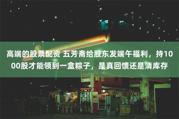 高端的股票配资 五芳斋给股东发端午福利，持1000股才能领到一盒粽子，是真回馈还是清库存