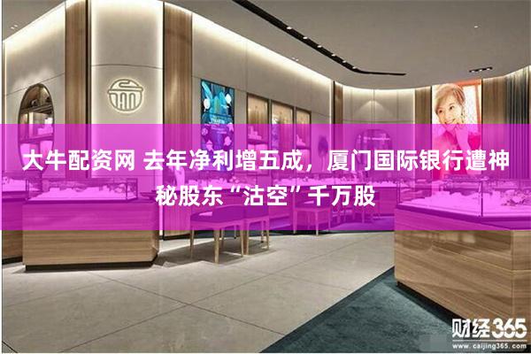 大牛配资网 去年净利增五成，厦门国际银行遭神秘股东“沽空”千万股