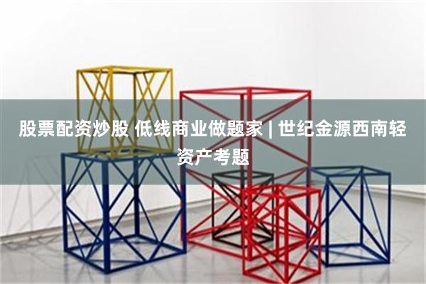 股票配资炒股 低线商业做题家 | 世纪金源西南轻资产考题