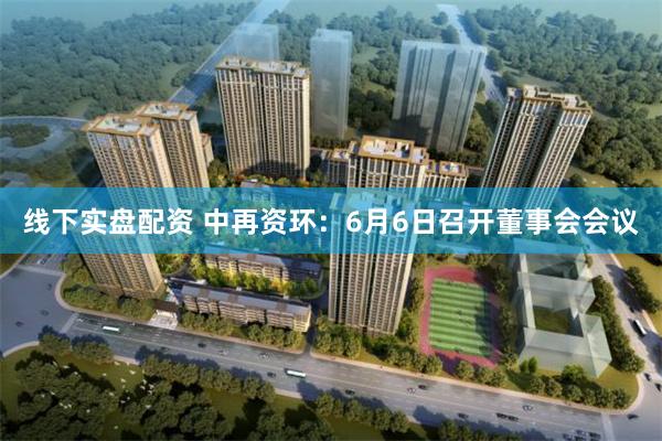 线下实盘配资 中再资环：6月6日召开董事会会议