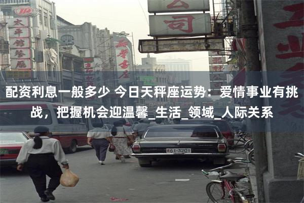 配资利息一般多少 今日天秤座运势：爱情事业有挑战，把握机会迎温馨_生活_领域_人际关系