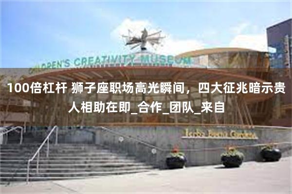 100倍杠杆 狮子座职场高光瞬间，四大征兆暗示贵人相助在即_合作_团队_来自