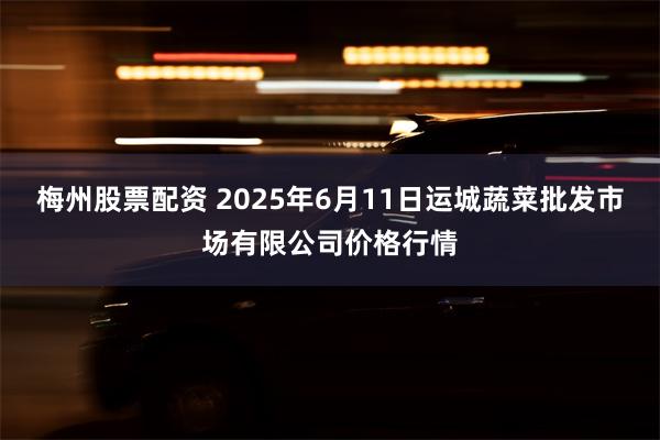 梅州股票配资 2025年6月11日运城蔬菜批发市场有限公司价格行情