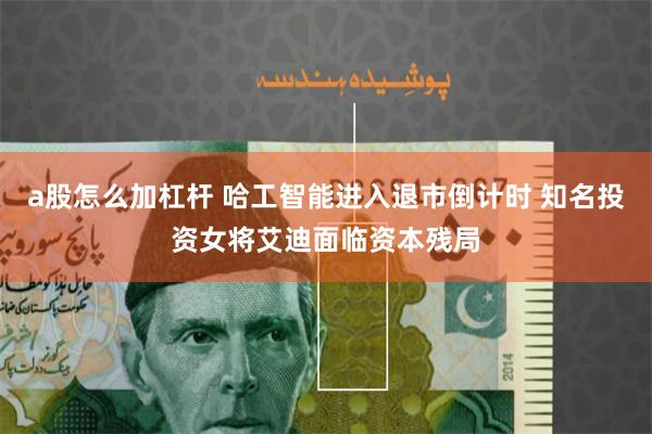 a股怎么加杠杆 哈工智能进入退市倒计时 知名投资女将艾迪面临资本残局