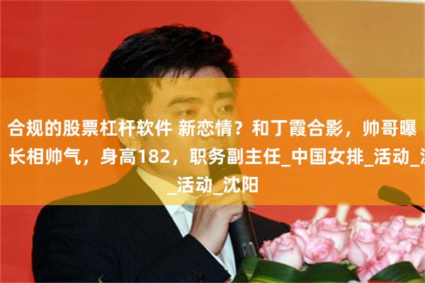 合规的股票杠杆软件 新恋情？和丁霞合影，帅哥曝光，长相帅气，身高182，职务副主任_中国女排_活动_