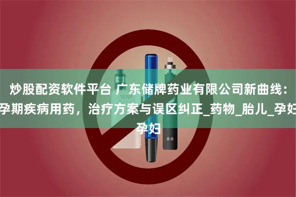 炒股配资软件平台 广东储牌药业有限公司新曲线：孕期疾病用药，治疗方案与误区纠正_药物_胎儿_孕妇