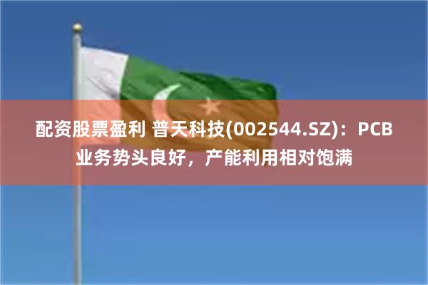 配资股票盈利 普天科技(002544.SZ)：PCB业务势头良好，产能利用相对饱满