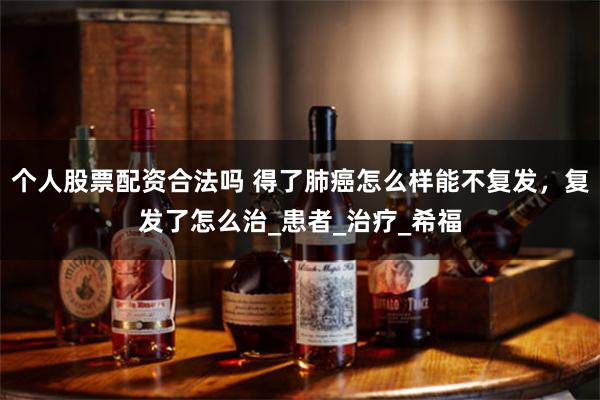个人股票配资合法吗 得了肺癌怎么样能不复发，复发了怎么治_患者_治疗_希福
