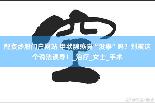 配资炒股门户网站 甲状腺癌真“没事”吗？别被这个说法误导！_治疗_女士_手术