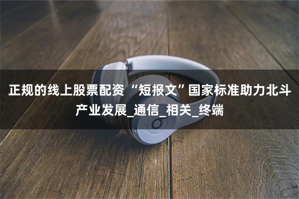 正规的线上股票配资 “短报文”国家标准助力北斗产业发展_通信_相关_终端