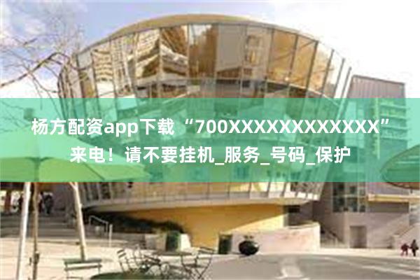 杨方配资app下载 “700XXXXXXXXXXXX”来电！请不要挂机_服务_号码_保护