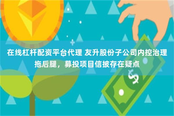 在线杠杆配资平台代理 友升股份子公司内控治理拖后腿，募投项目信披存在疑点