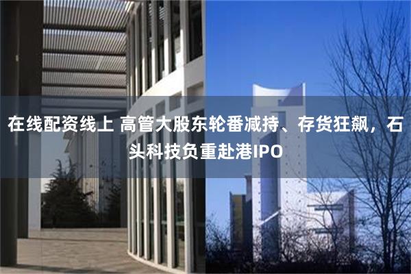 在线配资线上 高管大股东轮番减持、存货狂飙，石头科技负重赴港IPO