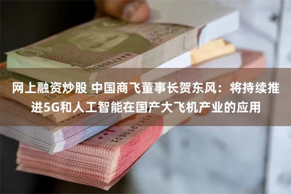 网上融资炒股 中国商飞董事长贺东风：将持续推进5G和人工智能在国产大飞机产业的应用
