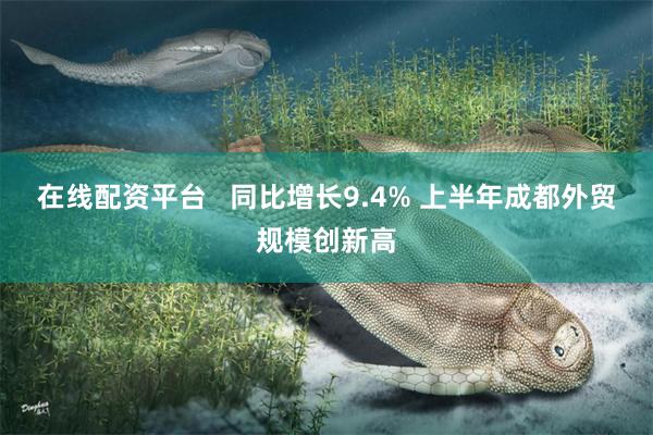 在线配资平台   同比增长9.4% 上半年成都外贸规模创新高