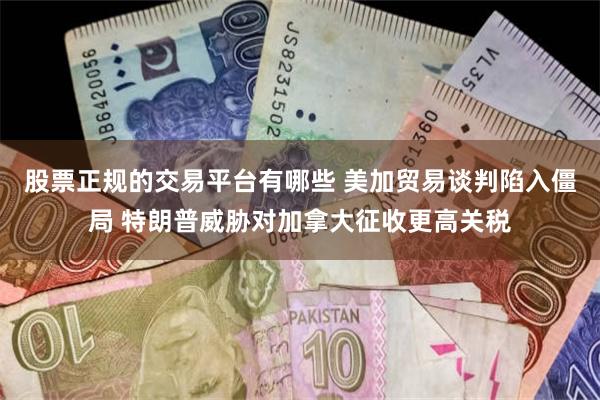 股票正规的交易平台有哪些 美加贸易谈判陷入僵局 特朗普威胁对加拿大征收更高关税