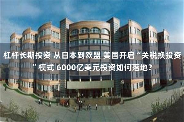 杠杆长期投资 从日本到欧盟 美国开启“关税换投资”模式 6000亿美元投资如何落地？