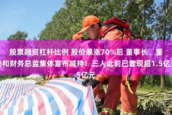 股票融资杠杆比例 股价暴涨70%后 董事长、董秘和财务总监集体宣布减持！三人此前已套现超1.5亿元