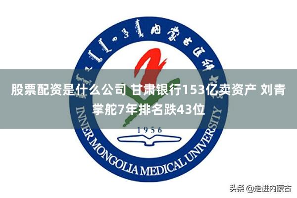 股票配资是什么公司 甘肃银行153亿卖资产 刘青掌舵7年排名跌43位
