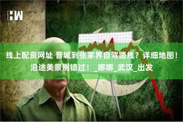 线上配资网址 晋城到张家界自驾路线？详细地图！沿途美景别错过！_娜娜_武汉_出发