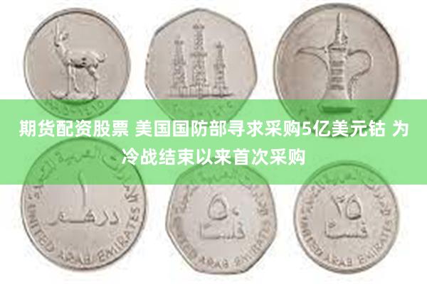 期货配资股票 美国国防部寻求采购5亿美元钴 为冷战结束以来首次采购