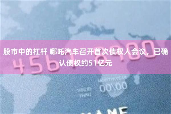 股市中的杠杆 哪吒汽车召开首次债权人会议，已确认债权约51亿元