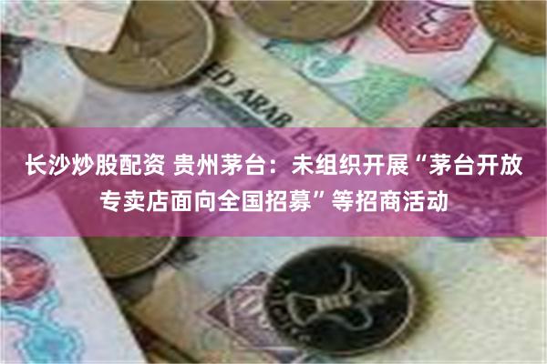 长沙炒股配资 贵州茅台：未组织开展“茅台开放专卖店面向全国招募”等招商活动