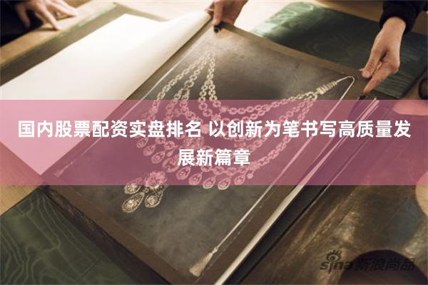 国内股票配资实盘排名 以创新为笔书写高质量发展新篇章