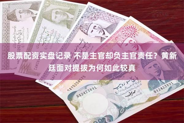 股票配资实盘记录 不是主官却负主官责任？黄新廷面对提拔为何如此较真