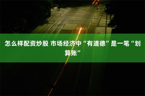 怎么样配资炒股 市场经济中“有道德”是一笔“划算账”