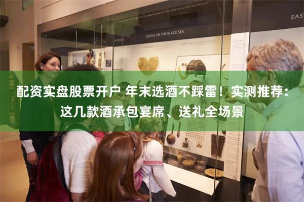 配资实盘股票开户 年末选酒不踩雷！实测推荐：这几款酒承包宴席、送礼全场景