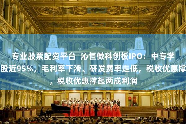 专业股票配资平台  沁恒微科创板IPO：中专学历王春华控股近95%，毛利率下滑、研发费率走低，税收优
