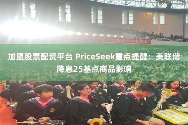 加盟股票配资平台 PriceSeek重点提醒：美联储降息25基点商品影响