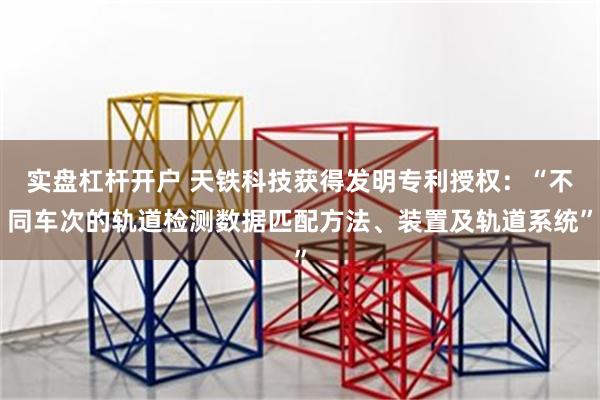 实盘杠杆开户 天铁科技获得发明专利授权：“不同车次的轨道检测数据匹配方法、装置及轨道系统”